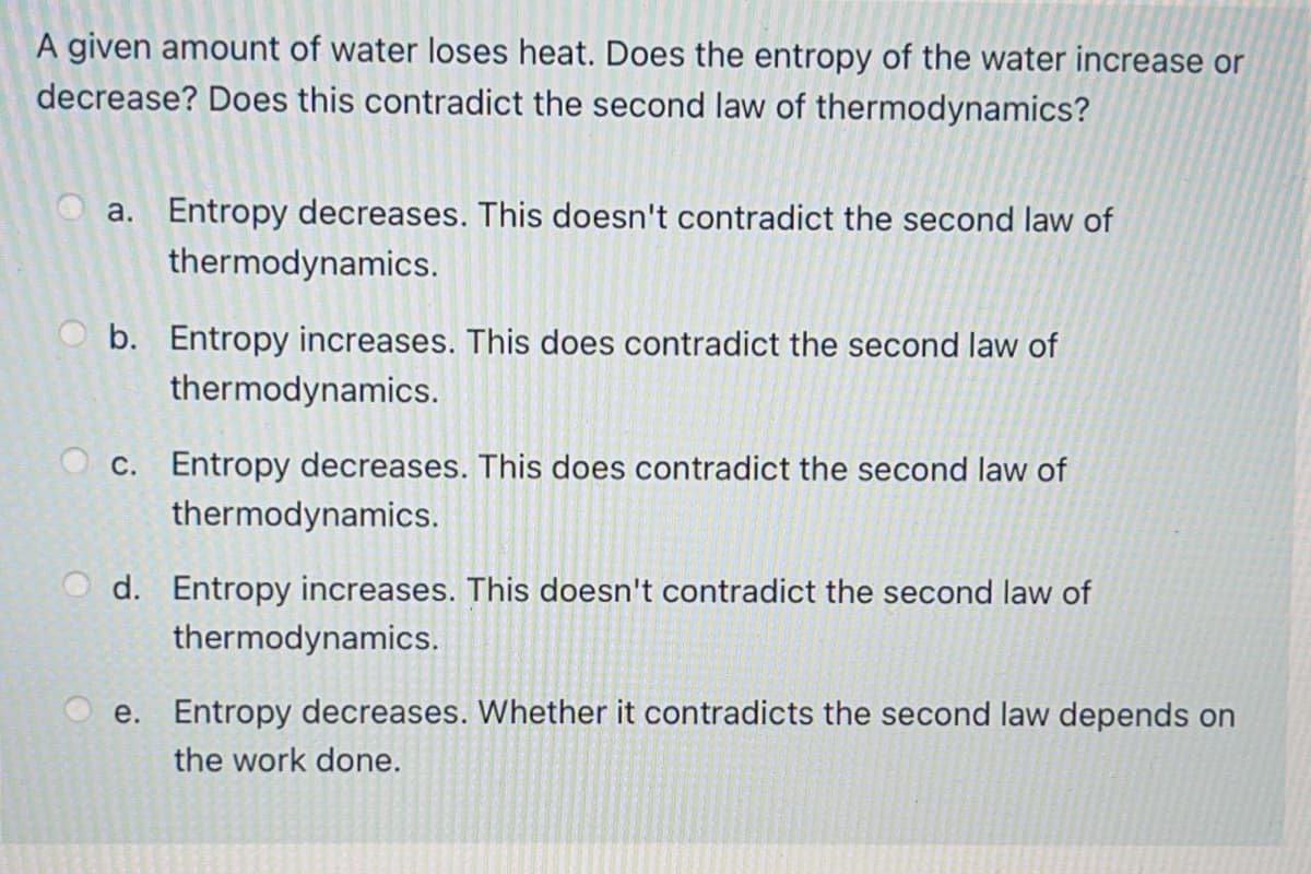 A given amount of water loses heat. Does the entropy of the water increase or
decrease? Does this contradict the second law of thermodynamics?
a. Entropy decreases. This doesn't contradict the second law of
thermodynamics.
b. Entropy increases. This does contradict the second law of
thermodynamics.
O c. Entropy decreases. This does contradict the second law of
thermodynamics.
d. Entropy increases. This doesn't contradict the second law of
thermodynamics.
e. Entropy decreases. Whether it contradicts the second law depends on
the work done.
