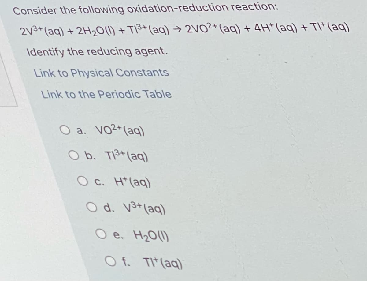 Consider the following oxidation-reduction reaction:
2v3+(aq) + 2H0(1) + TI3+(aq) → 2VO2+(aq) + 4H* (aq) + TI* (aq)
Identify the reducing agent.
Link to Physical Constants
Link to the Periodic Table
O a. VO2+(aq)
O b. TI3+(aq)
O c. H*(aq)
O d. V3+(aq)
O e. H20(1)
O f. TI*(aq)
