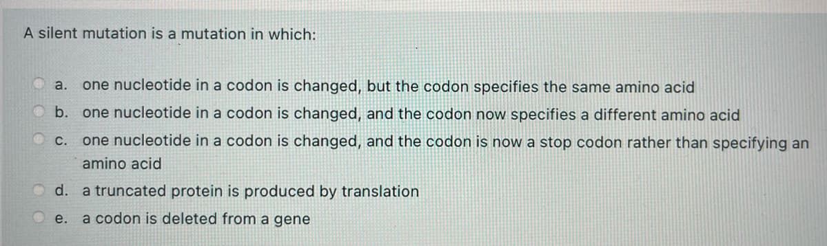 A silent mutation is a mutation in which:
a.
one nucleotide in a codon is changed, but the codon specifies the same amino acid
b. one nucleotide in a codon is changed, and the codon now specifies a different amino acid
Ос.
one nucleotide in a codon is changed, and the codon is now a stop codon rather than specifying an
amino acid
O d. a truncated protein is produced by translation
Oe. a codon is deleted from a gene

