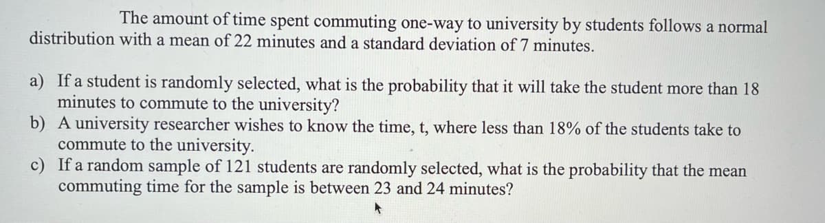 The amount of time spent commuting one-way to university by students follows a normal
distribution with a mean of 22 minutes and a standard deviation of 7 minutes.
a) If a student is randomly selected, what is the probability that it will take the student more than 18
minutes to commute to the university?
b) A university researcher wishes to know the time, t, where less than 18% of the students take to
commute to the university.
c) If a random sample of 121 students are randomly selected, what is the probability that the mean
commuting time for the sample is between 23 and 24 minutes?
