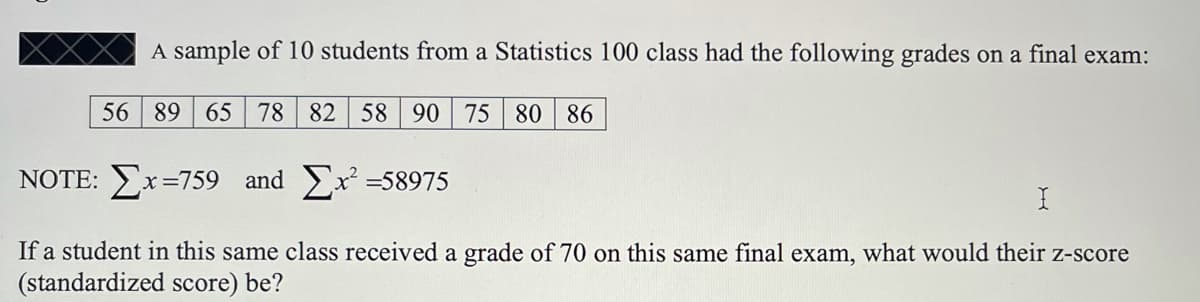 A sample of 10 students from a Statistics 100 class had the following grades on a final exam:
56 89
65 78 82 58 90
75 80
86
NOTE: Ex=759 and x =58975
If a student in this same class received a grade of 70 on this same final exam, what would their z-score
(standardized score) be?
