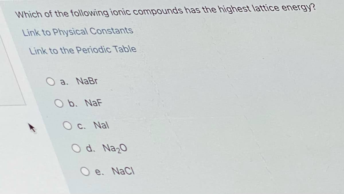 Which of the following ionic compounds has the highest lattice energy?
Link to Physical Constants
Link to the Periodic Table
O a. NaBr
O b. NaF
O c. Nal
O d. Na20
e. NaCl
