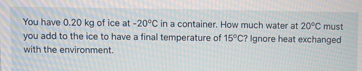 You have 0.20 kg of ice at -20°C in a container. How much water at 20°C must
you add to the ice to have a final temperature of 15°C? Ignore heat exchanged
with the environment.
