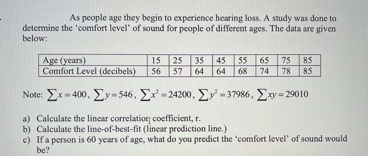 As people age they begin to experience hearing loss. A study was done to
determine the 'comfort level' of sound for people of different ages. The data are given
below:
Age (years)
Comfort Level (decibels)
15
25
35
45
55
65
75
85
56
57
64
64
68
74
78
85
Note: Σx 400 , Σy-546 , Σ-24200, ΣΥ-37986 , Σw-29010
a) Calculate the linear correlatior coefficient, r.
b) Calculate the line-of-best-fit (linear prediction line.)
c) If a person is 60 years of age, what do you predict the 'comfort level' of sound would
be?

