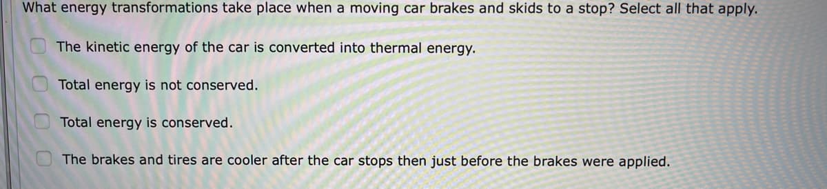 What energy transformations take place when a moving car brakes and skids to a stop? Select all that apply.
The kinetic energy of the car is converted into thermal energy.
Total energy is not conserved.
Total energy is conserved.
The brakes and tires are cooler after the car stops then just before the brakes were applied.
OO0
