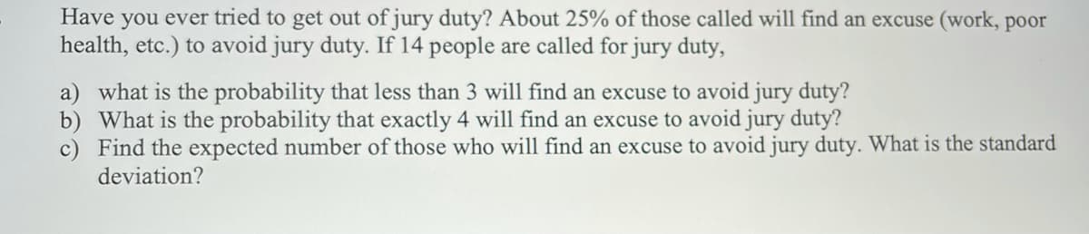 Have you ever tried to get out of jury duty? About 25% of those called will find an excuse (work, poor
health, etc.) to avoid jury duty. If 14 people are called for jury duty,
a) what is the probability that less than 3 will find an excuse to avoid jury duty?
b) What is the probability that exactly 4 will find an excuse to avoid jury duty?
c) Find the expected number of those who will find an excuse to avoid jury duty. What is the standard
deviation?
