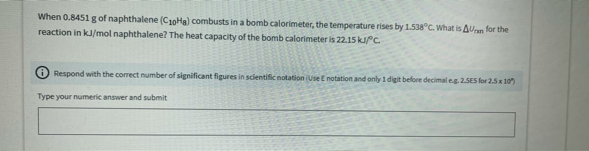 When 0.8451 g of naphthalene (C10H8) combusts in a bomb calorimeter, the temperature rises by 1.538°C. What is AUrxn for the
reaction in kJ/mol naphthalene? The heat capacity of the bomb calorimeter is 22.15 kJ/°C.
O Respond with the correct number of significant figures in scientific notation (Use E notation and only 1 digit before decimale.g. 2.5E5 for 2.5 x 10)
Type your numeric answer and submit
