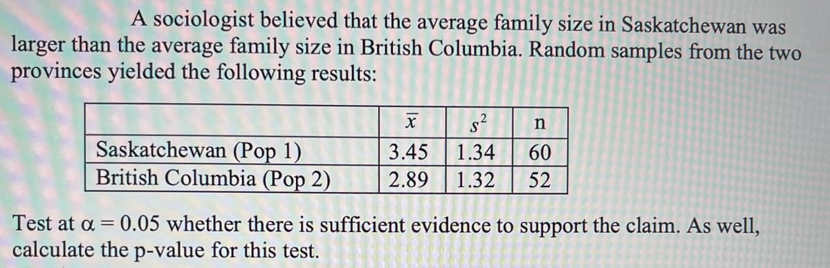 A sociologist believed that the average family size in Saskatchewan was
larger than the average family size in British Columbia. Random samples from the two
provinces yielded the following results:
s?
Saskatchewan (Pop 1)
British Columbia (Pop 2)
3.45
1.34
60
2.89
1.32
52
Test at a = 0.05 whether there is sufficient evidence to support the claim. As well,
calculate the p-value for this test.
