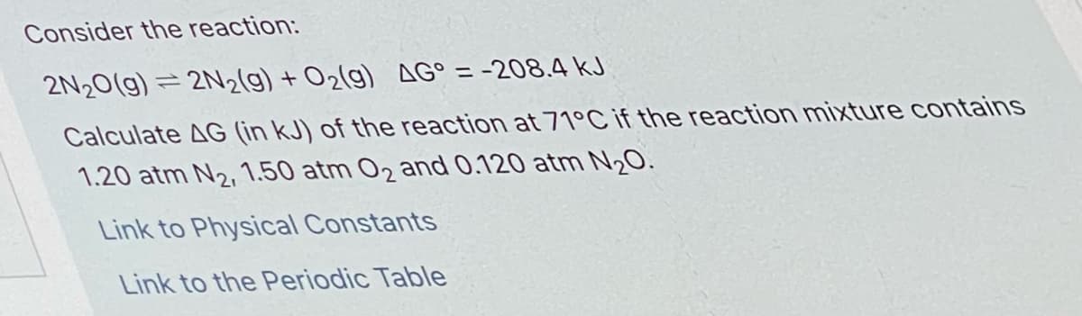 Consider the reaction:
2N20(g) = 2N2(g) + O2(g) AG° = -208.4 kJ
%3D
Calculate AG (in kJ) of the reaction at 71°C if the reaction mixture contains
1.20 atm N2,1.50 atm 02 and 0.120 atm N20.
Link to Physical Constants
Link to the Periodic Table
