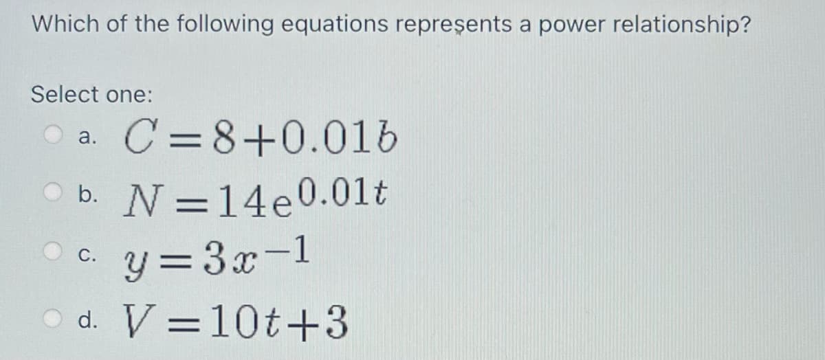 Which of the following equations repreşents a power relationship?
Select one:
C =8+0.016
a.
O b. N=14e0.01t
O c. y = 3x-1
d. V =10t+3
%3D
С.
%3D
