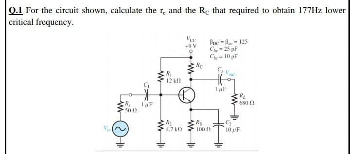 Q.1 For the circuit shown, calculate the r, and the Rc that required to obtain 177Hz lower
critical frequency.
Vcc
Bpc = Bac = 125
Ce = 25 pF
Che = 10 pF
Rc
+9 V
%3D
C3 v.
R1
12 k
out
RL
680 2
R,
502
R2
4.7 k
RE
100 N
10 μF
