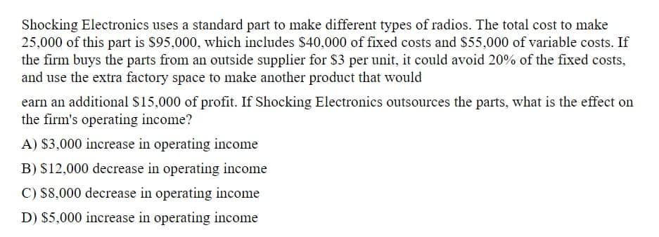 Shocking Electronics uses a standard part to make different types of radios. The total cost to make
25,000 of this part is $95,000, which includes $40,000 of fixed costs and $55,000 of variable costs. If
the firm buys the parts from an outside supplier for $3 per unit, it could avoid 20% of the fixed costs,
and use the extra factory space to make another product that would
earn an additional $15,000 of profit. If Shocking Electronics outsources the parts, what is the effect on
the firm's operating income?
A) $3,000 increase in operating income
B) $12,000 decrease in operating income
C) $8,000 decrease in operating income
D) $5,000 increase in operating income