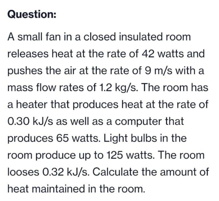 Question:
A small fan in a closed insulated room
releases heat at the rate of 42 watts and
pushes the air at the rate of 9 m/s with a
mass flow rates of 1.2 kg/s. The room has
a heater that produces heat at the rate of
0.30 kJ/s as well as a computer that
produces 65 watts. Light bulbs in the
room produce up to 125 watts. The room
looses 0.32 kJ/s. Calculate the amount of
heat maintained in the room.