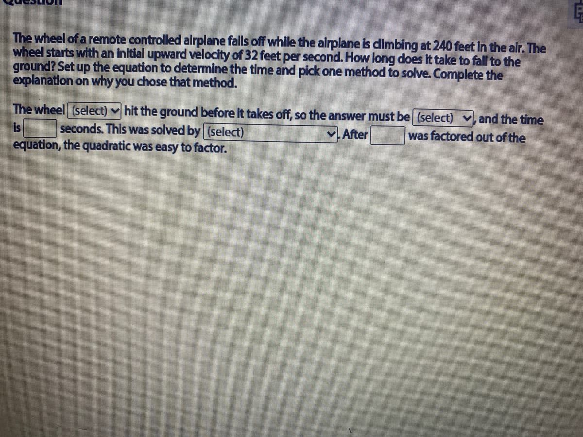 The wheel of a remote controlledalrplane falls off while the alrplane is dimbing at 240 feet In the alr. The
wheel starts with an initial upward velocity of 32 feet per second. How long does It take to fall to the
ground? Set up the equation to determine the time and plck one method to solve. Complete the
explanation on why you chose that method.
The wheel (select) v hit the ground before it takes off, so the answer must be (select) v,and the time
seconds. This was solved by (select)
equation, the quadratic was easy to factor.
is
V.After
was factored out of the
