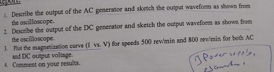 1. Describe the output of the AC generator and sketch the output waveform as shown from
the oscilloscope.
2. Describe the output of the DC generator and sketch the output waveform as shown from
the oscilloscope.
3. Plot the magnetization curve (I vs. V) for speeds 500 rev/min and 800 rev/min for both AC
and DC output voltage.
4. Comment on your results.
Powersueob,
