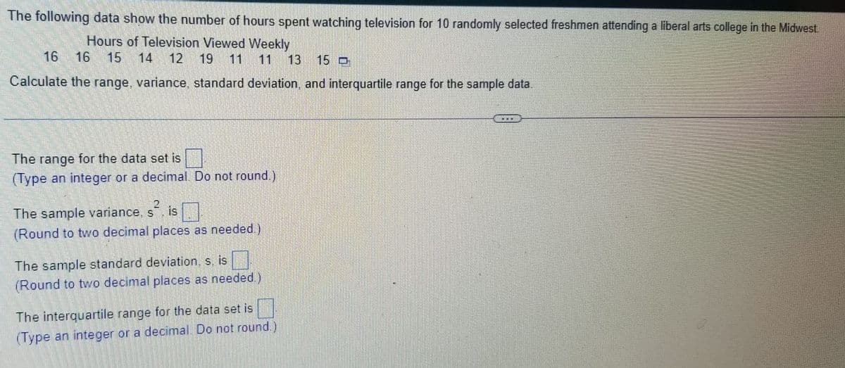The following data show the number of hours spent watching television for 10 randomly selected freshmen attending a liberal arts college in the Midwest.
Hours of Television Viewed Weekly
16 16 15 14 12 19 11 11 13 15 D
Calculate the range, variance, standard deviation, and interquartile range for the sample data.
The range for the data set is
(Type an integer or a decimal. Do not round.)
The sample variance, s², is
(Round to two decimal places as needed.)
The sample standard deviation, s, is
(Round to two decimal places as needed.)
The interquartile range for the data set is
(Type an integer or a decimal. Do not round.)
S