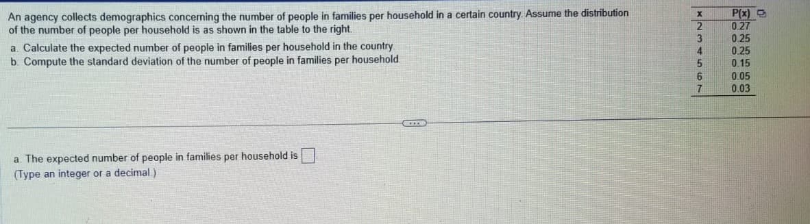 An agency collects demographics concerning the number of people in families per household in a certain country. Assume the distribution
of the number of people per household is as shown in the table to the right.
a. Calculate the expected number of people in families per household in the country.
b. Compute the standard deviation of the number of people in families per household.
a. The expected number of people in families per household is
(Type an integer or a decimal)
CO
X
2
3
4
5
6
7
P(x)
0.27
0.25
0.25
0.15
0.05
0.03