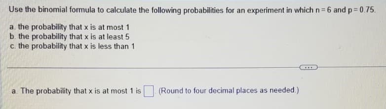 Use the binomial formula to calculate the following probabilities for an experiment in which n=6 and p=0.75.
a. the probability that x is at most 1
b. the probability that x is at least 5
c. the probability that x is less than 1
a. The probability that x is at most 1 is
(Round to four decimal places as needed.)
...