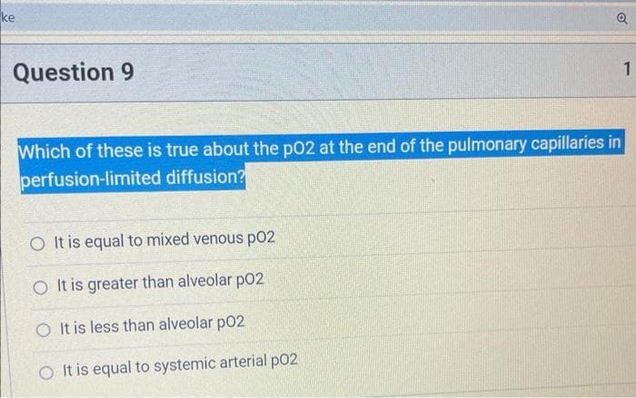 ke
Question 9
o
Which of these is true about the pO2 at the end of the pulmonary capillaries in
perfusion-limited diffusion?
O It is equal to mixed venous p02
O It is greater than alveolar p02
O It is less than alveolar p02
O It is equal to systemic arterial p02
1