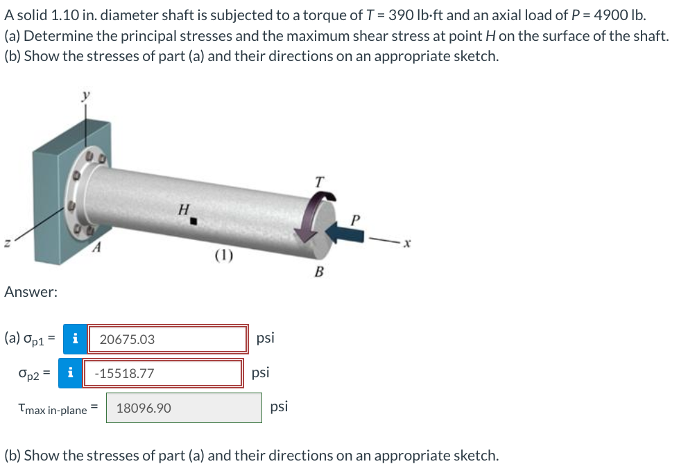 A solid 1.10 in. diameter shaft is subjected to a torque of T = 390 lb-ft and an axial load of P = 4900 lb.
(a) Determine the principal stresses and the maximum shear stress at point H on the surface of the shaft.
(b) Show the stresses of part (a) and their directions on an appropriate sketch.
Answer:
(a) Op1 =
op2 =
i 20675.03
i
Tmax in-plane
-15518.77
18096.90
H
psi
psi
psi
T
B
P
x
(b) Show the stresses of part (a) and their directions on an appropriate sketch.