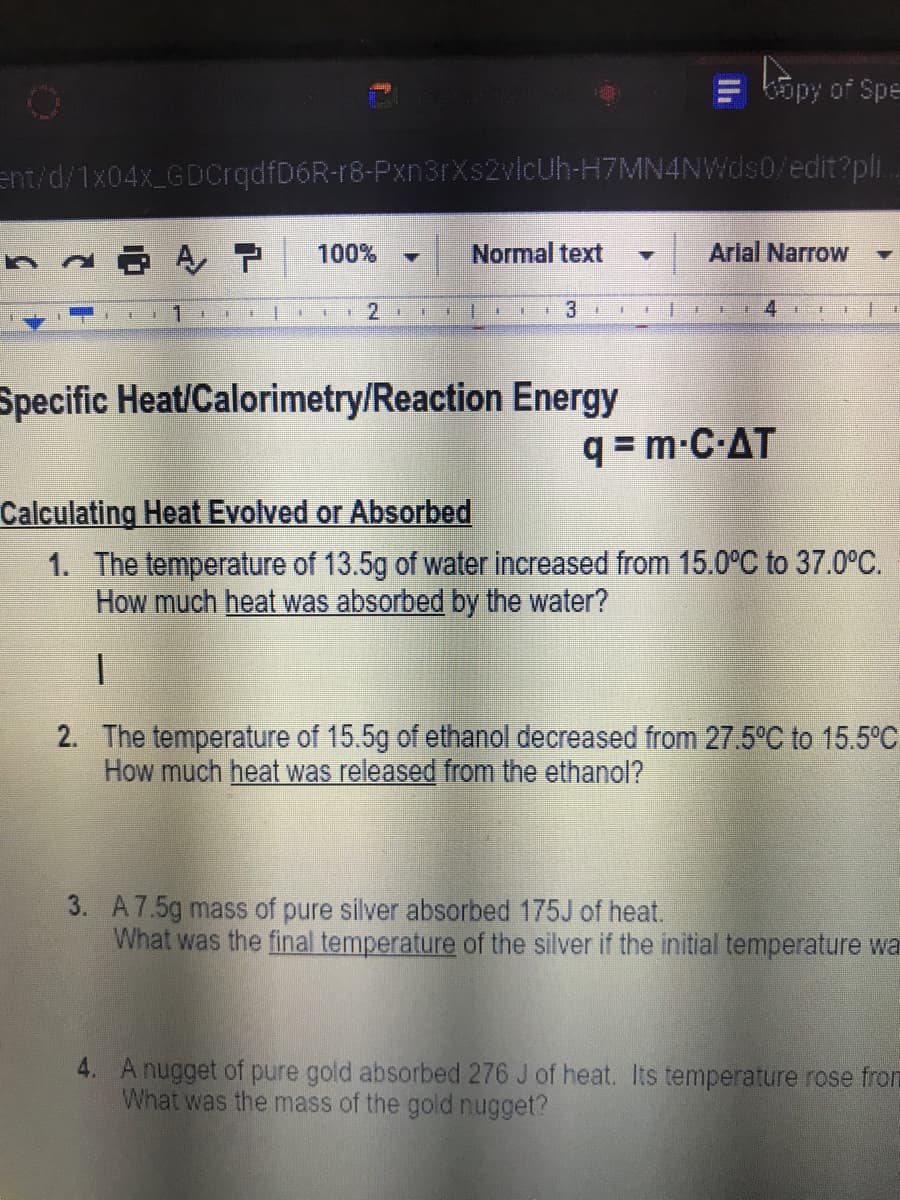 Copy of Spe
ent/d/1x04x_GDcrqdfD6R-r8-Pxn3rXs2vicUh-H7MN4NWds0/edit?pli.
100%
Normal text
Arlal Narrow
1.
Specific Heat/Calorimetry/Reaction Energy
q = m-C-AT
Calculating Heat Evolved or Absorbed
1. The temperature of 13.5g of water increased from 15.0°C to 37.0°C.
How much heat was absorbed by the water?
2. The temperature of 15.5g of ethanol decreased from 27.5°C to 15.5°C
How much heat was released from the ethanol?
3. A7.5g mass of pure silver absorbed 175J of heat.
What was the final temperature of the silver if the initial temperature wa
4. A nugget of pure gold absorbed 276 J of heat. Its temperature rose from
What was the mass of the gold nugget?
