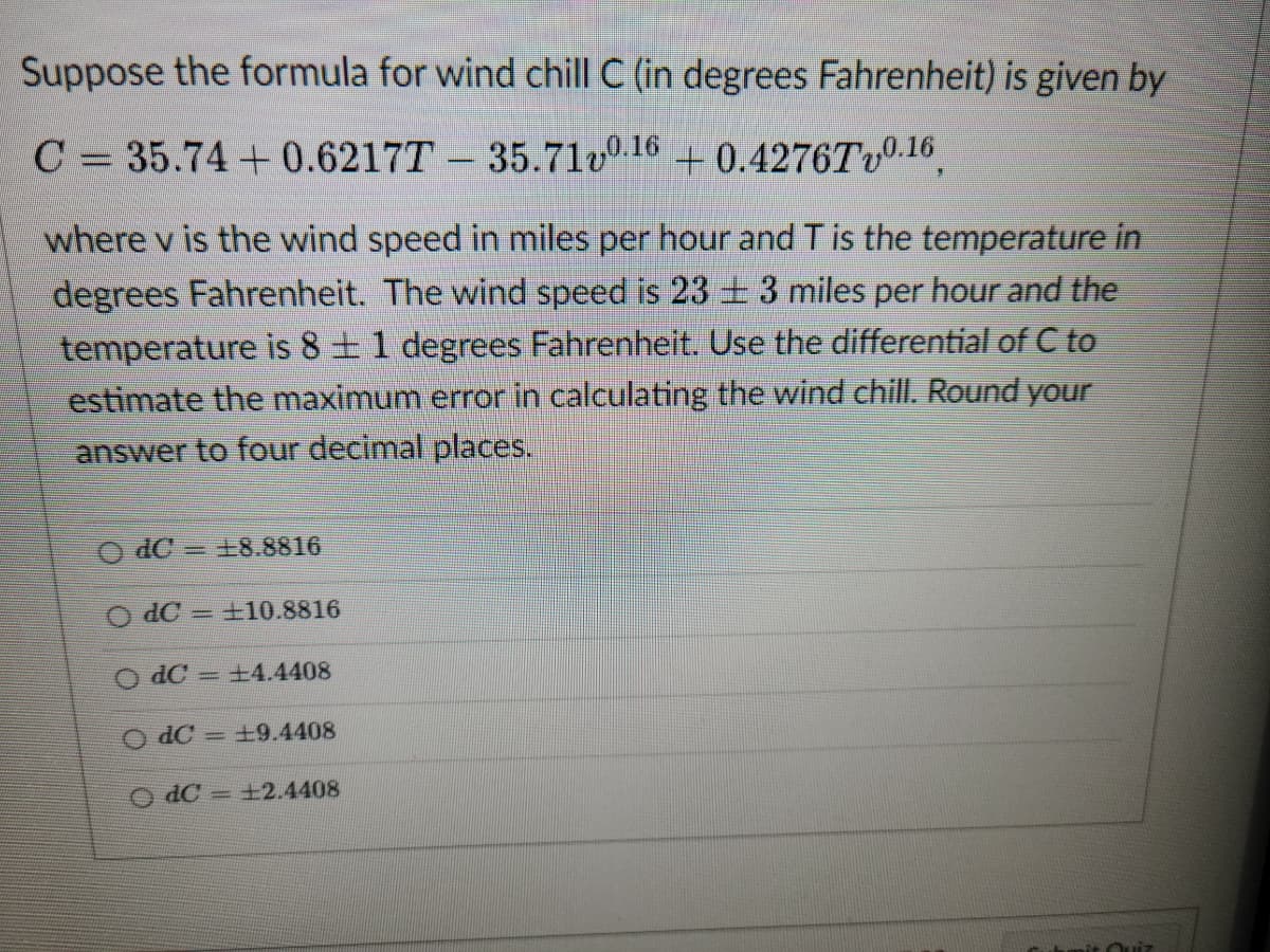 Suppose the formula for wind chill C (in degrees Fahrenheit) is given by
C = 35.74 +0.6217T - 35.710.16 +0.4276Tv0.16
where v is the wind speed in miles per hour and T is the temperature in
degrees Fahrenheit. The wind speed is 23 ± 3 miles per hour and the
temperature is 8 ± 1 degrees Fahrenheit. Use the differential of C to
estimate the maximum error in calculating the wind chill. Round your
answer to four decimal places.
O dC 18.8816
-
dC+10.8816
dC = +4.4408
O dC = 19.4408
OdC = ±2.4408