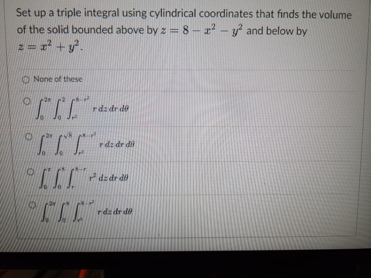 Set up a triple integral using cylindrical coordinates that finds the volume
of the solid bounded above by z = 8 - x² - y² and below by
2 = x² + y².
None of these
JJJ.
LIKE
STE
10
10
0
raz dr de
-8-1²
***JJJ
107
XXX
rdz dr de
P+JIJ
² dz dr de
rdz dr de