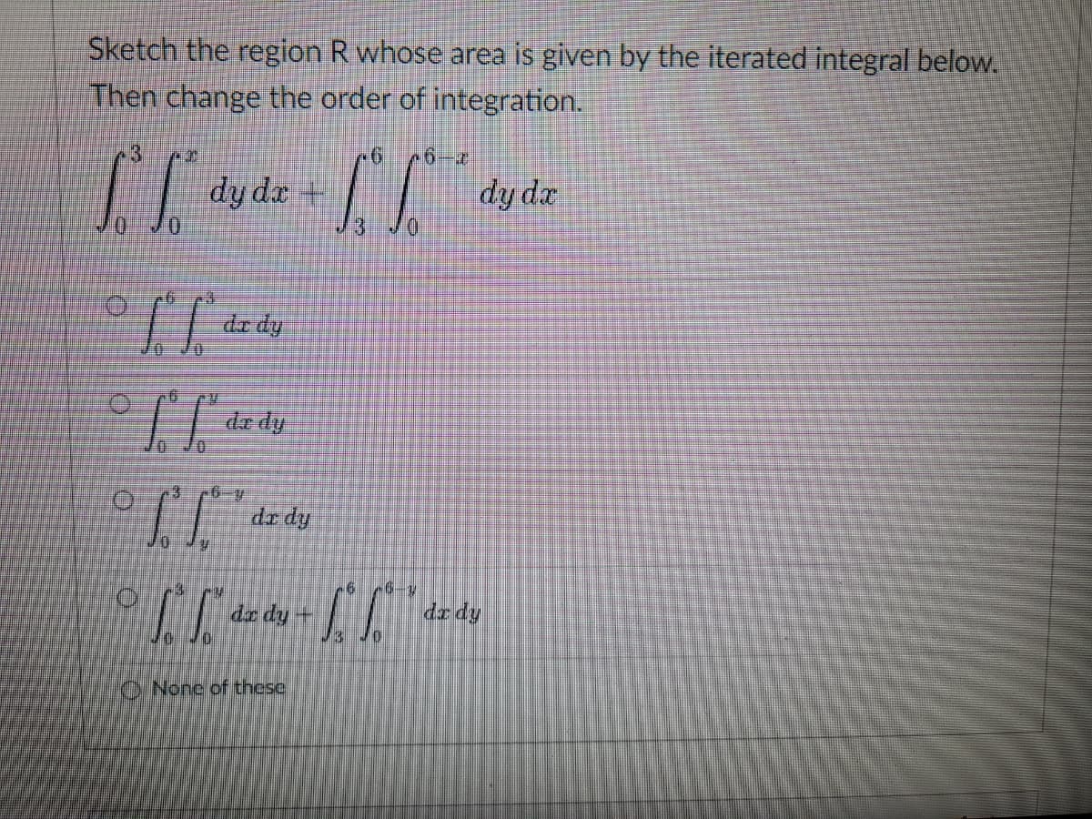 Sketch the region R whose area is given by the iterated integral below.
Then change the order of integration.
3
[[ L
dy dx +
Hi
H
If
de dy
Tf. dz dy
II
10
fu
dr dy
LLLL
dx dy +
None of these
0
16 10-1
12 10
dy dx
dx dy