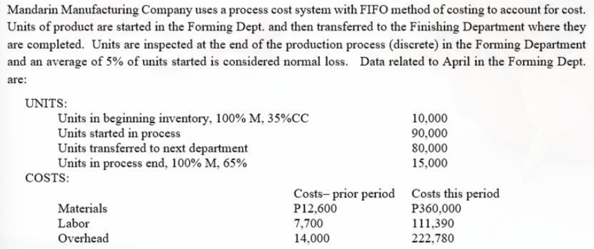 Mandarin Manufacturing Company uses a process cost system with FIFO method of costing to account for cost.
Units of product are started in the Forming Dept. and then transferred to the Finishing Department where they
are completed. Units are inspected at the end of the production process (discrete) in the Forming Department
and an average of 5% of units started is considered normal loss. Data related to April in the Forming Dept.
are:
UNITS:
Units in beginning inventory, 100% M, 35%CC
Units started in process
Units transferred to next department
Units in process end, 100% M, 65%
10,000
90,000
80,000
15,000
COSTS:
Costs- prior period Costs this period
P12,600
Materials
P360,000
Labor
7,700
111,390
Overhead
14,000
222,780
