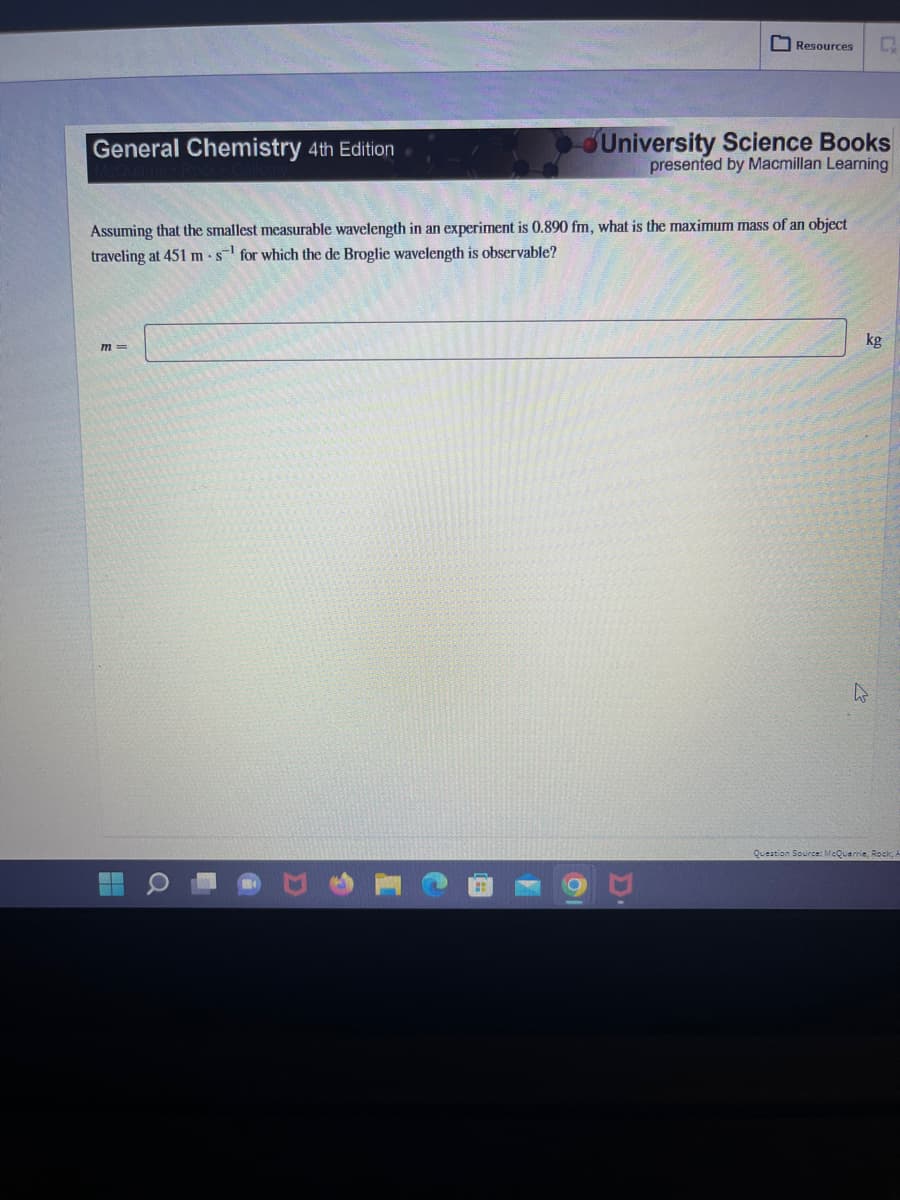 General Chemistry 4th Edition
a
Resources
Assuming that the smallest measurable wavelength in an experiment is 0.890 fm, what is the maximum mass of an object
traveling at 451 ms for which the de Broglie wavelength is observable?
University Science Books
presented by Macmillan Learning
D.
C
kg
Question Source: McQuarrie, Rock, A