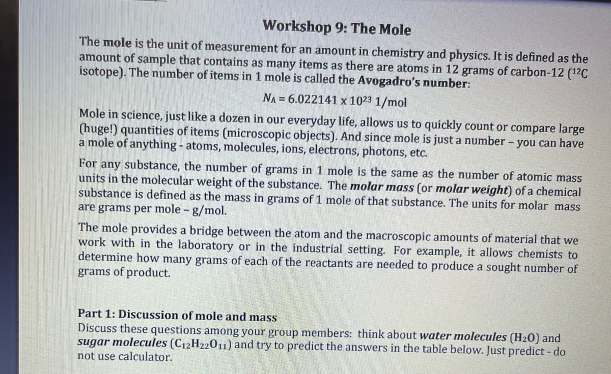 Workshop 9: The Mole
The mole is the unit of measurement for an amount in chemistry and physics. It is defined as the
amount of sample that contains as many items as there are atoms in 12 grams of carbon-12 (¹2C
isotope). The number of items in 1 mole is called the Avogadro's number:
NA = 6.022141 x 1023 1/mol
Mole in science, just like a dozen in our everyday life, allows us to quickly count or compare large
(huge!) quantities of items (microscopic objects). And since mole is just a number - you can have
a mole of anything - atoms, molecules, ions, electrons, photons, etc.
For any substance, the number of grams in 1 mole is the same as the number of atomic mass
units in the molecular weight of the substance. The molar mass (or molar weight) of a chemical
substance is defined as the mass in grams of 1 mole of that substance. The units for molar mass
are grams per mole - g/mol.
The mole provides a bridge between the atom and the macroscopic amounts of material that we
work with in the laboratory or in the industrial setting. For example, it allows chemists to
determine how many grams of each of the reactants are needed to produce a sought number of
grams of product.
Part 1: Discussion of mole and mass
Discuss these questions among your group members: think about water molecules (H₂0) and
sugar molecules (C12H22011) and try to predict the answers in the table below. Just predict - do
not use calculator.