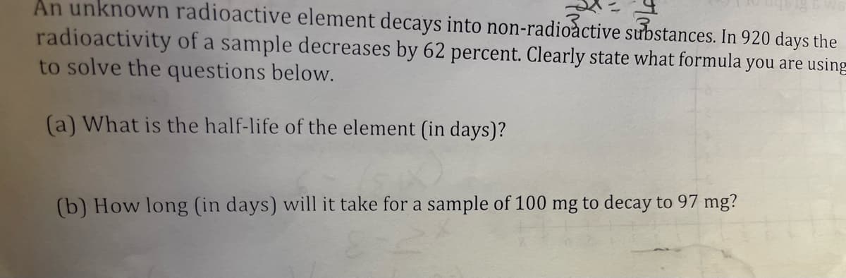 An unknown radioactive element decays into non-radioactive substances. In 920 days the
radioactivity of a sample decreases by 62 percent. Clearly state what formula you are using
to solve the questions below.
(a) What is the half-life of the element (in days)?
(b) How long (in days) will it take for a sample of 100 mg to decay to 97 mg?
