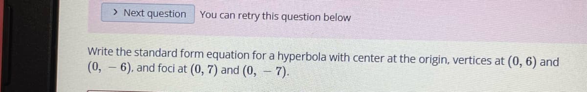 > Next question
You can retry this question below
Write the standard form equation for a hyperbola with center at the origin, vertices at (0, 6) and
(0, – 6), and foci at (0, 7) and (0, - 7).
