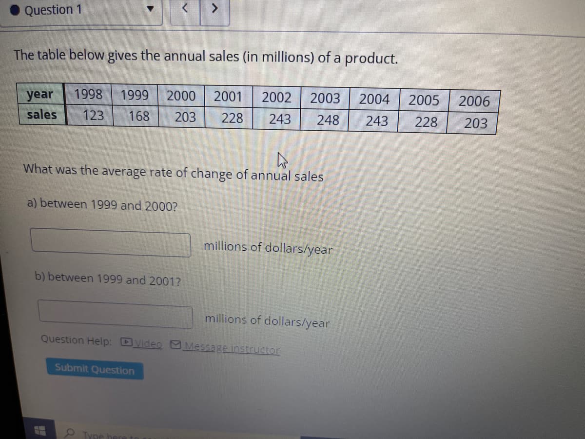 Question 1
The table below gives the annual sales (in millions) of a product.
year
1998
1999
2000
2001
2002
2003
2004
2005
2006
sales
123
168
203
228
243
248
243
228
203
What was the average rate of change of annual sales
a) between 1999 and 2000?
millions of dollars/year
b) between 1999 and 2001?
millions of dollars/year
Question Help: DVideo Message instructor
Submit Question
9Type
