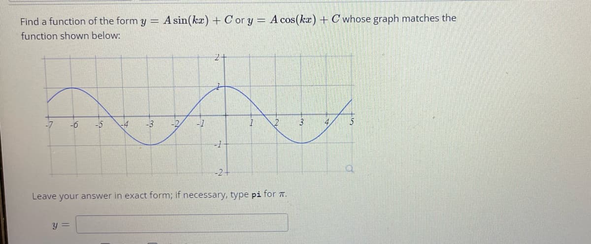 Find a function of the formy =
A sin(kz) + C or y = A cos(ka) + C whose graph matches the
function shown below:
5
-7
-5
-4
-3
-2-
Leave your answer in exact form; if necessary, type pi for T.
y =
