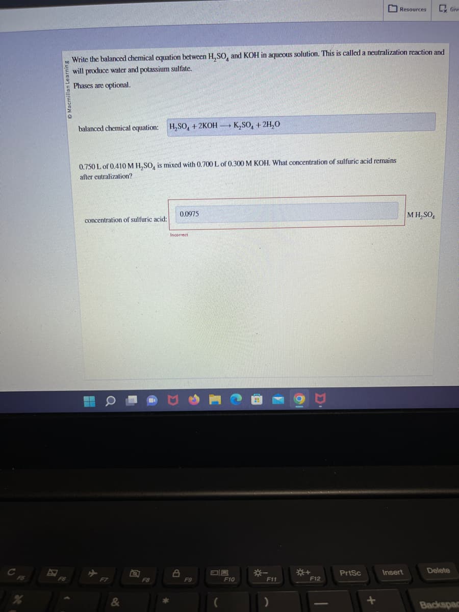 Write the balanced chemical equation between H₂SO and KOH in aqueous solution. This is called a neutralization reaction and
will produce water and potassium sulfate.
Phases are optional.
balanced chemical equation: H₂SO4 + 2KOH K₂SO4 + 2H₂O
0.750 L of 0.410 M H₂SO, is mixed with 0.700 L of 0.300 M KOH. What concentration of sulfuric acid remains
after eutralization?
concentration of sulfuric acid:
12
ME
&
回
F8
*
0.0975
Incorrect
A
F9
F10
*-
F11
)
☀+
F12
PrtSc
Resources
+
Insert
MH₂SO4
Giv
Delete
Backspac