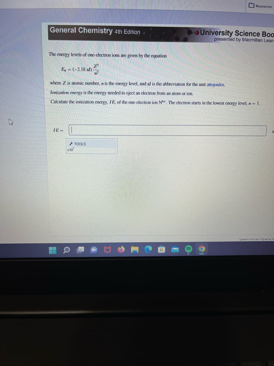 General Chemistry 4th Edition
The energy levels of one-electron ions are given by the equation
En = (-2.18 aJ)
IE=
where Z is atomic number, n is the energy level, and aJ is the abbreviation for the unit attojoules.
Ionization energy is the energy needed to eject an electron from an atom or ion.
Calculate the ionization energy, IE, of the one-electron ion N6+. The electron starts in the lowest energy level, n = 1.
x10
Resources
TOOLS
University Science Boo
presented by Macmillan Learn
a
Question Source: McQuarrie, Re