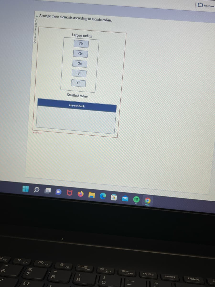 6
facmillan Learning
&
Arrange these elements according to atomic radius.
Incorrect
O
B
8
Largest radius
Pb
Ge
Sn
Si
C
Smallest radius
Answer Bank
DIE
(
9
F10
*-
>
O
*+
PrtSc
Insert
Delete
Resource