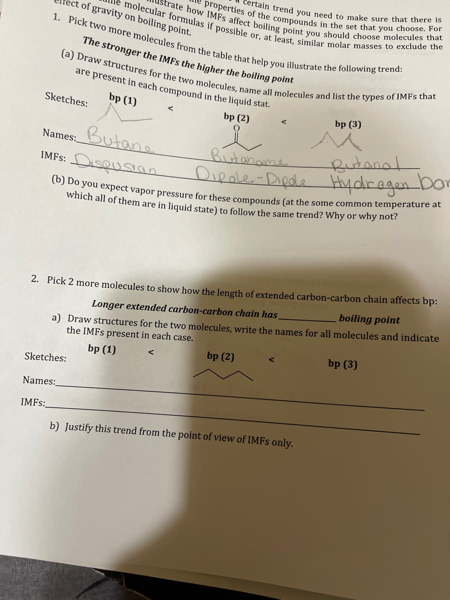 of gravity on boiling point.
molecular formulas if possible or, at least, similar molar masses to exclude the
strate how IMFS affect boiling point you should choose molecules that
properties of the compounds in the set that you choose. For
1. Pick two more molecules from the table that help you illustrate the following trend:
certain trend you need to make sure that there is
The stronger the IMFs the higher the boiling point
(a) Draw structures for the two molecules, name all molecules and list the types of IMFs that
are present in each compound in the liquid stat.
bp (1)
bp (2)
O
Sketches:
Butane
Names:
IMFS: DISQUSION
Sketches:
Names:
IMFS:
<
Butaname
Dipole-Dipole
(b) Do you expect vapor pressure for these compounds (at the some common temperature at
which all of them are in liquid state) to follow the same trend? Why or why not?
2. Pick 2 more molecules to show how the length of extended carbon-carbon chain affects bp:
Longer extended carbon-carbon chain has
boiling point
a) Draw structures for the two molecules, write the names for all molecules and indicate
the IMFs present in each case.
bp (1)
bp (2)
bp (3)
Butana!
Hydragen bor
b) Justify this trend from the point of view of IMFs only.
bp (3)