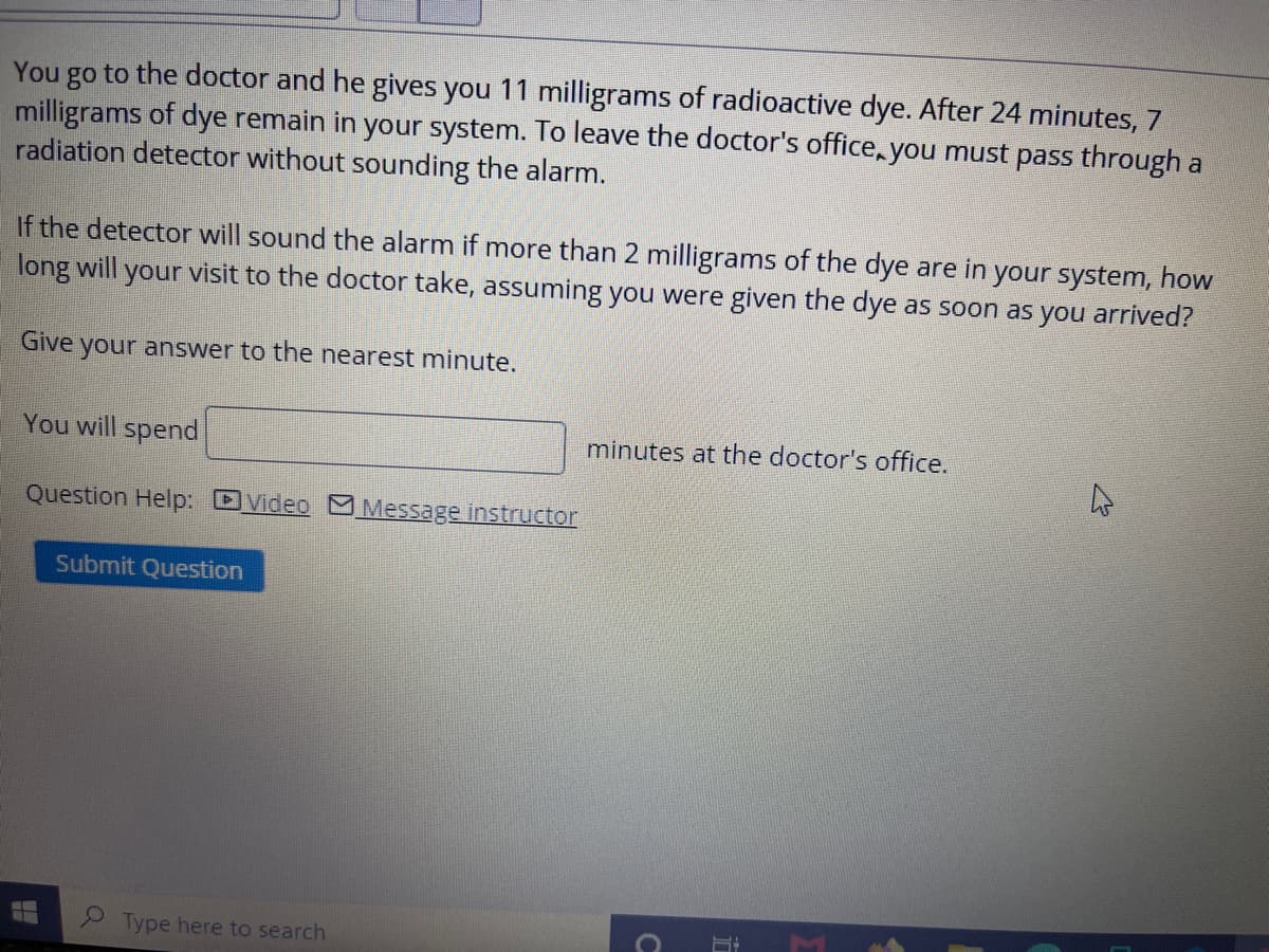 You
to the doctor and he gives you 11 milligrams of radioactive dye. After 24 minutes, 7
go
milligrams of dye remain in your system. To leave the doctor's office, you must pass through a
radiation detector without sounding the alarm.
If the detector will sound the alarm if more than 2 milligrams of the dye are in your system, how
long will your visit to the doctor take, assuming you were given the dye as soon as you arrived?
Give your answer to the nearest minute.
You will spend
minutes at the doctor's office.
Question Help: DVideo Message instructor
Submit Question
Type here to search
1C
