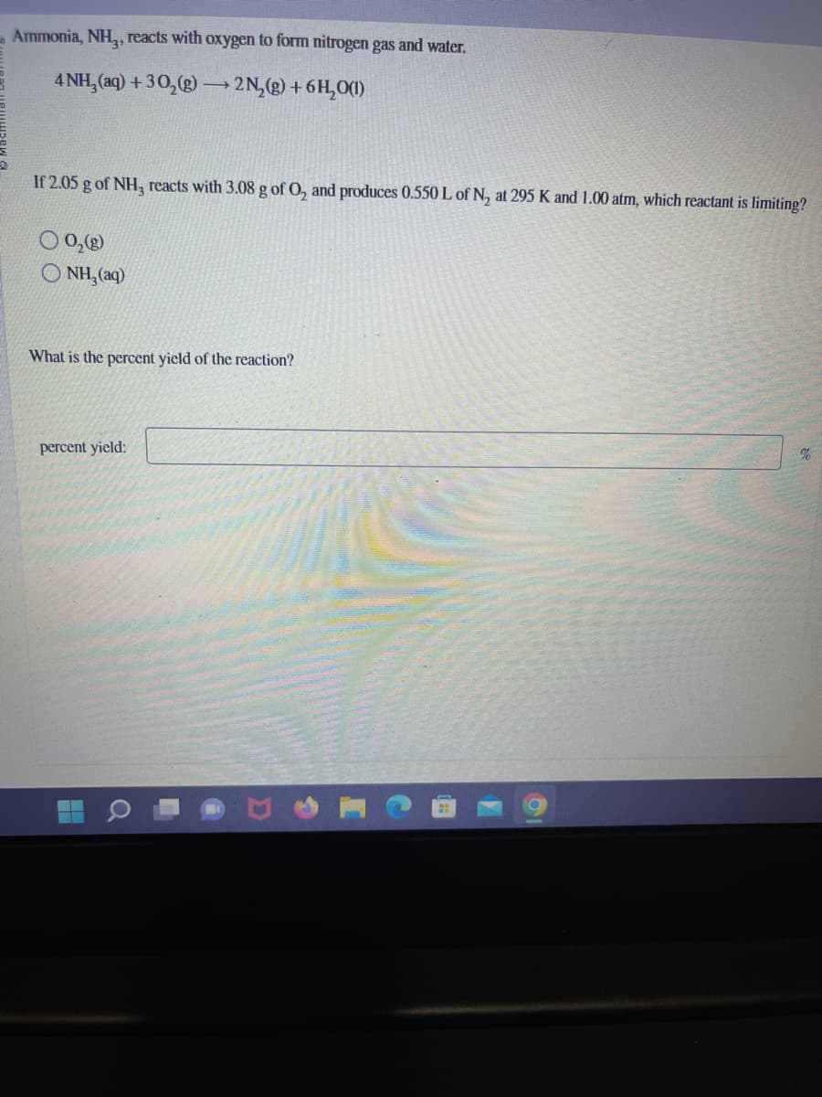 Ammonia, NH₂, reacts with oxygen to form nitrogen gas and water.
4 NH₂ (aq) + 30₂(g) →→→ 2N₂(g) + 6H₂O(1)
If 2.05 g of NH3 reacts with 3.08 g of O₂ and produces 0.550 L of N₂ at 295 K and 1.00 atm, which reactant is limiting?
9₂0)
ONH₂(aq)
What is the percent yield of the reaction?
percent yield:
%