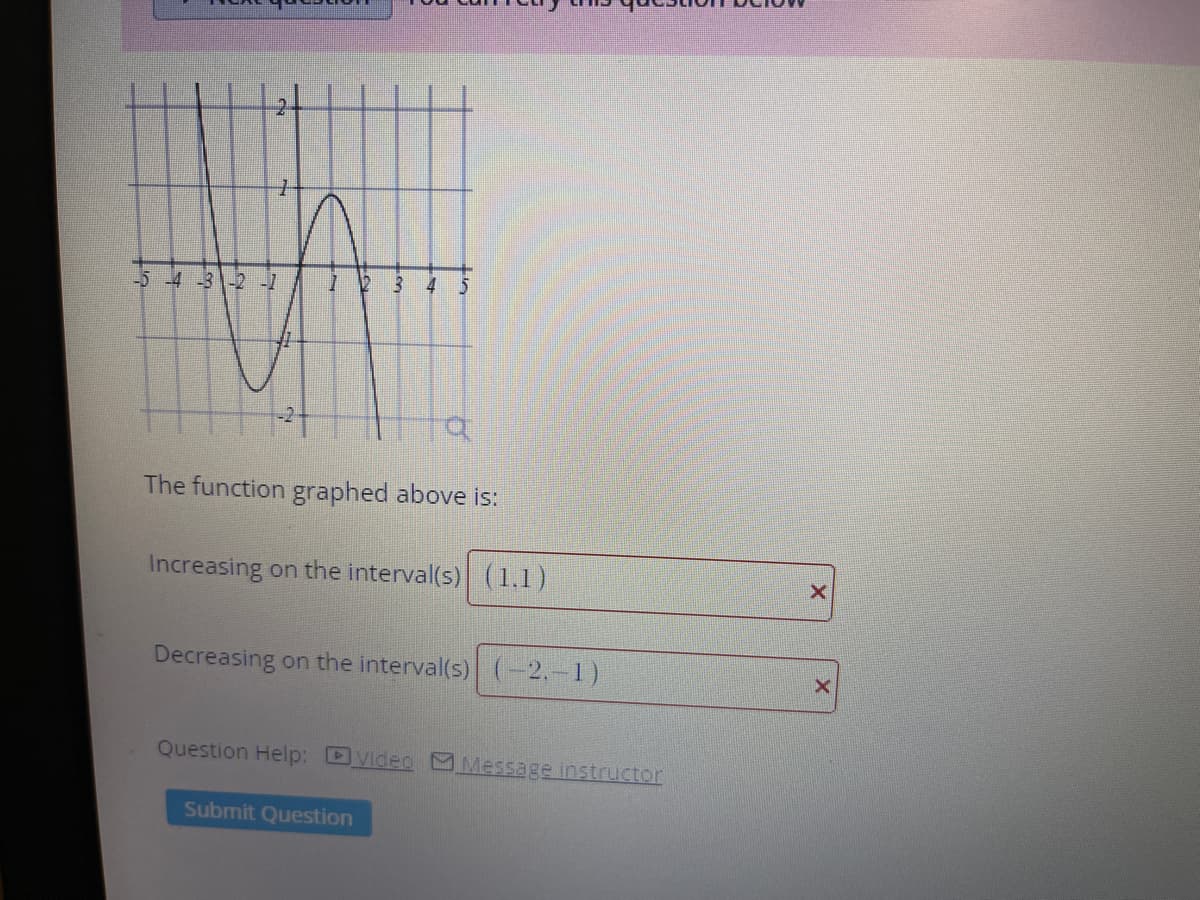 -2 -1
The function graphed above is:
Increasing on the interval(s) (1.1)
Decreasing on the interval(s) (-2,-1)
Question Help: DVideo M Message instructor
Submit Question
