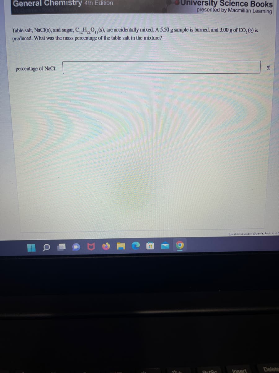 General Chemistry 4th Edition
Table salt, NaCl(s), and sugar, C₁₂H₂O(s), are accidentally mixed. A 5.50 g sample is burned, and 3.00 g of CO₂(g) is
produced. What was the mass percentage of the table salt in the mixture?
percentage of NaCl:
University Science Books
presented by Macmillan Learning
Q
PrtSc
%
Question Source: McQuarrie, Rock, And G
Insert
Delete