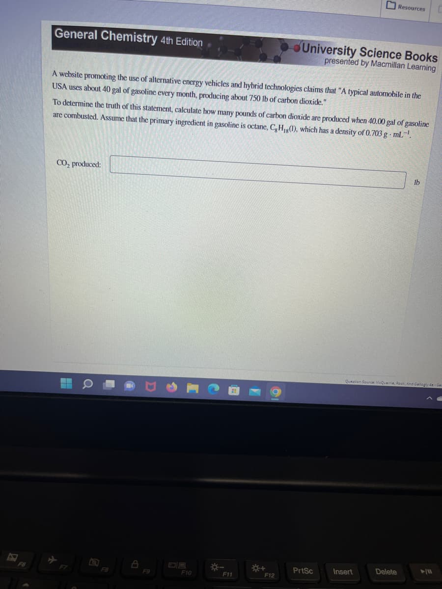 General Chemistry 4th Edition
A website promoting the use of alternative energy vehicles and hybrid technologies claims that "A typical automobile in the
USA uses about 40 gal of gasoline every month, producing about 750 lb of carbon dioxide."
CO₂ produced:
To determine the truth of this statement, calculate how many pounds of carbon dioxide are produced when 40.00 gal of gasoline
are combusted. Assume that the primary ingredient in gasoline is octane, C, H,g(1), which has a density of 0.703 g.mL-¹.
Q
F8
A
F9
F10
*-
F11
*+
University Science Books
presented by Macmillan Learning
F12
Resources
PrtSc
Insert
Question Source: McQuarrie, Rock, And Gallogly 4e-Ger
Delete
lb
► 11