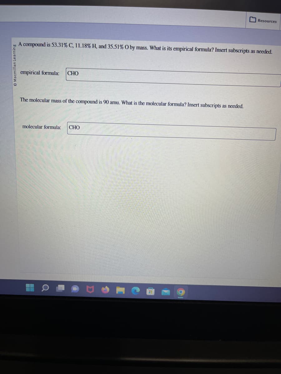 Macmillan Learning
A compound is 53.31% C, 11.18% H, and 35.51% O by mass. What is its empirical formula? Insert subscripts as needed.
empirical formula: CHO
The molecular mass of the compound is 90 amu. What is the molecular formula? Insert subscripts as needed.
molecular formula:
▬▬▬▬
Q
U
Resources
CHO