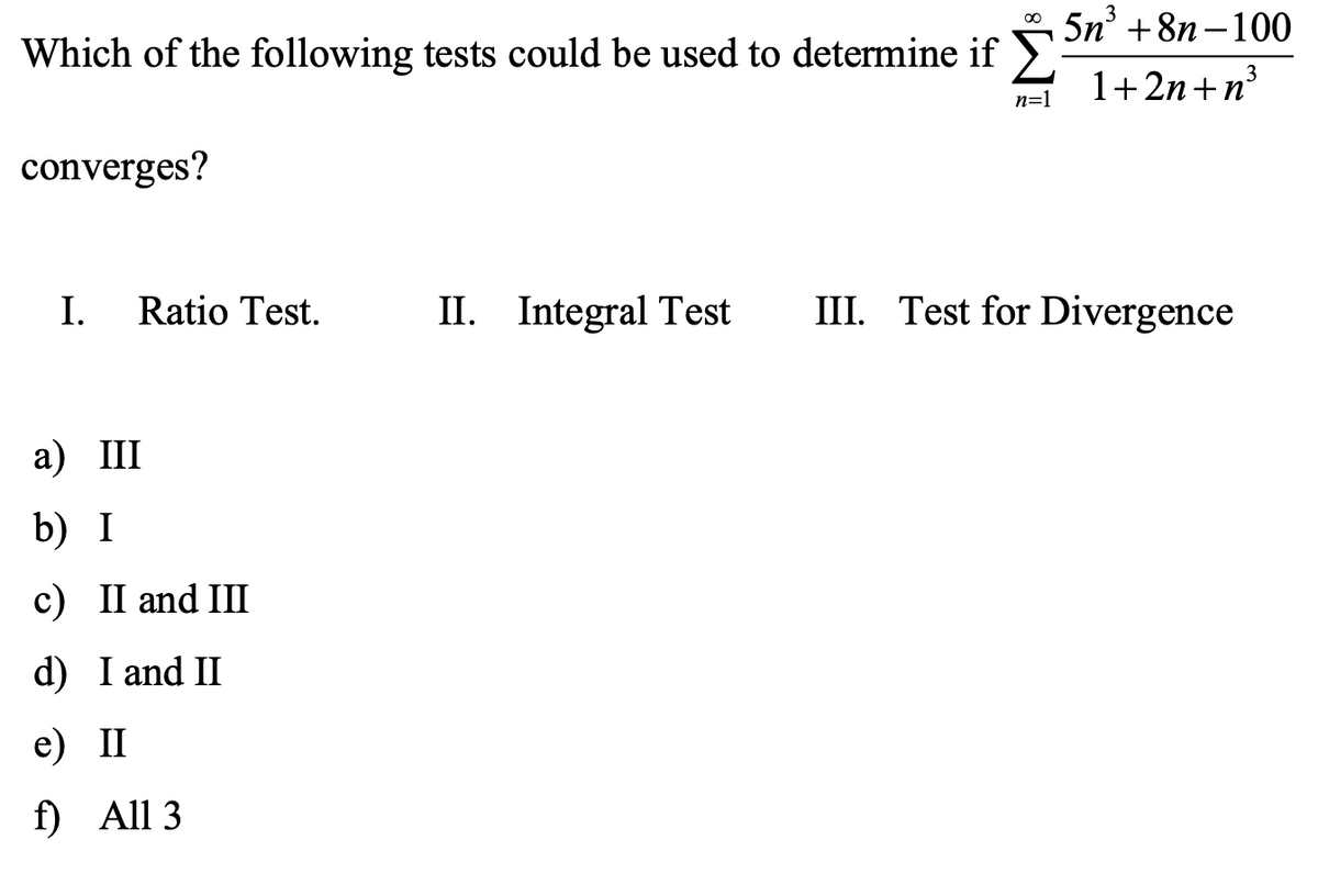 5n° +8n – 100
Which of the following tests could be used to determine if >.
1+2n+n³
n=1
converges?
I.
Ratio Test.
II.
II. Integral Test
III. Test for Divergence
а) Ш
b) I
c) II and III
d) I and II
e) II
f) All 3
