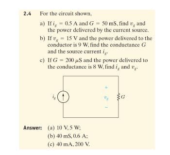 2.4
For the circuit shown,
a) If i, = 0.5 A and G = 50 mS, find v, and
the power delivered by the current source.
b) If v, = 15 V and the power delivered to the
conductor is 9 W, find the conductance G
and the source current i
c) If G = 200 uS and the power delivered to
the conductance is 8 w, find i, and v
Answer: (a) 10 V, 5 W;
(b) 40 mS, 0.6 A;
(c) 40 mA, 200 V.

