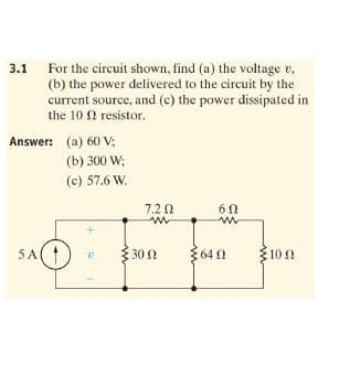 3.1
For the circuit shown, find (a) the voltage v,
(b) the power delivered to the circuit by the
current source, and (c) the power dissipated in
the 10 2 resistor.
Answer: (a) 60 V;
(b) 300 W;
(c) 57.6 W.
7.2 0
60
FF
5A(
30 N
{64 0
100
