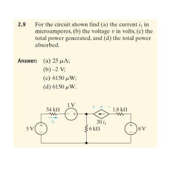 For the circuit shown find (a) the current i, in
microamperes, (b) the voltage v in volts, (c) the
total power generated, and (d) the total power
2.9
absorbed.
Answer: (a) 25 µA;
(b) -2 V;
(c) 6150 uW;
(d) 6150 uW.
1V
54 kfl
1.8 kf
30 i
36 kn
5V
8V
