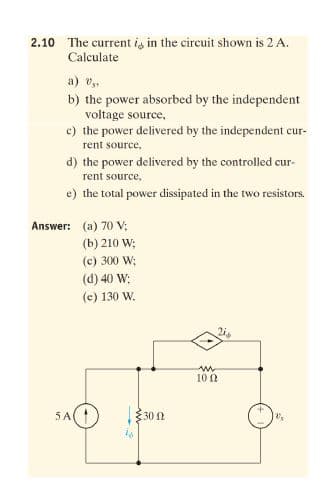 2.10 The current is in the circuit shown is 2 A.
Calculate
a) v.
b) the power absorbed by the independent
voltage source,
c) the power delivered by the independent cur-
rent source,
d) the power delivered by the controlled cur-
rent source,
e) the total power dissipated in the two resistors.
Answer: (a) 70 V;
(b) 210 W;
(c) 300 W;
(d) 40 W:
(e) 130 W.
10 0
5A(
30 1
